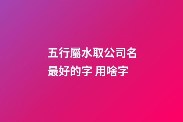 五行屬水取公司名最好的字 用啥字-第1張-公司起名-玄機(jī)派